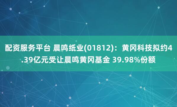 配资服务平台 晨鸣纸业(01812)：黄冈科技拟约4.39亿元受让晨鸣黄冈基金 39.98%份额